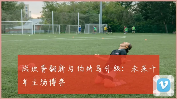 诺坎普翻新与伯纳乌升级：未来十年主场博弈