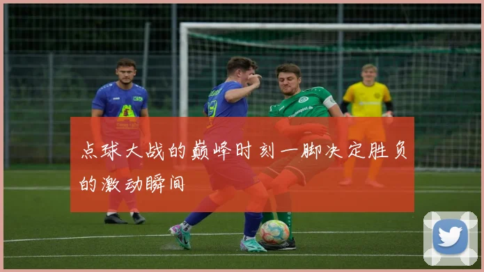 点球大战的巅峰时刻一脚决定胜负的激动瞬间