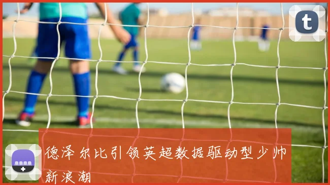 德泽尔比引领英超数据驱动型少帅新浪潮