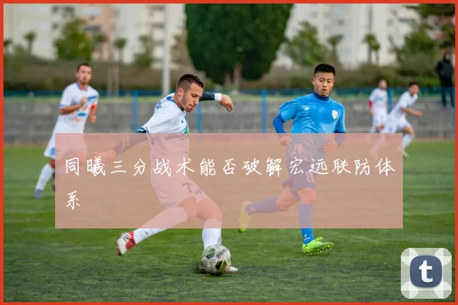 同曦三分战术能否破解宏远联防体系