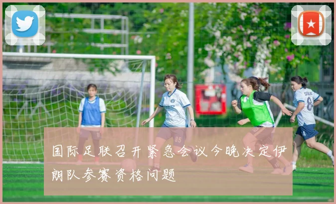国际足联召开紧急会议今晚决定伊朗队参赛资格问题