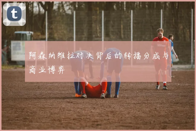 阿森纳维拉对决背后的转播分成与商业博弈