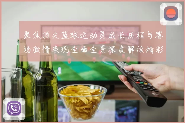 聚焦顶尖篮球运动员成长历程与赛场激情表现全面全景深度解读精彩