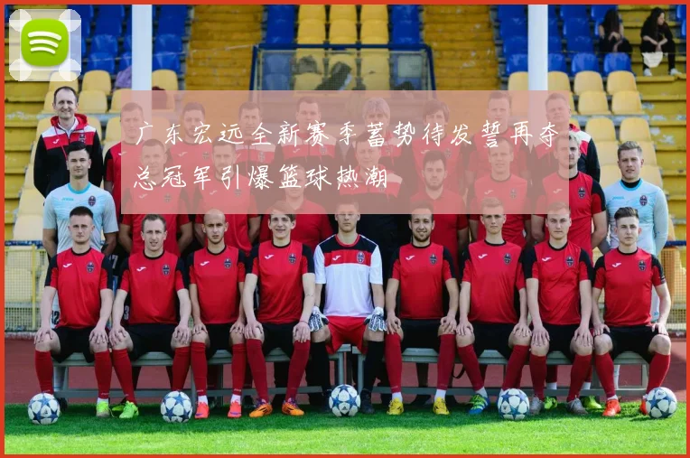 广东宏远全新赛季蓄势待发誓再夺总冠军引爆篮球热潮