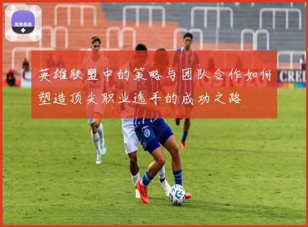 英雄联盟中的策略与团队合作如何塑造顶尖职业选手的成功之路