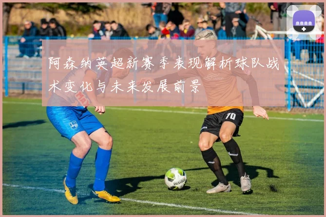 阿森纳英超新赛季表现解析球队战术变化与未来发展前景