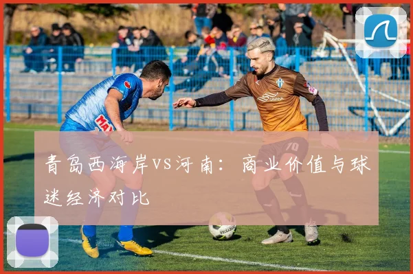 青岛西海岸vs河南：商业价值与球迷经济对比