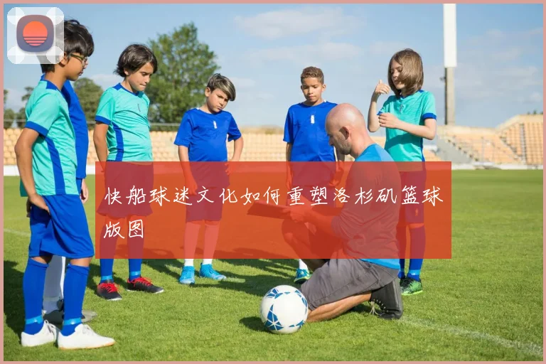快船球迷文化如何重塑洛杉矶篮球版图