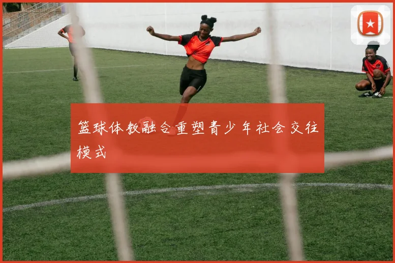 篮球体教融合重塑青少年社会交往模式