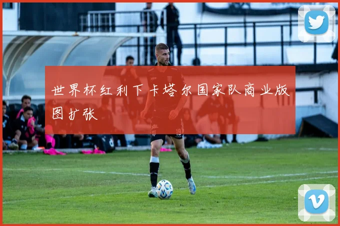 世界杯红利下卡塔尔国家队商业版图扩张