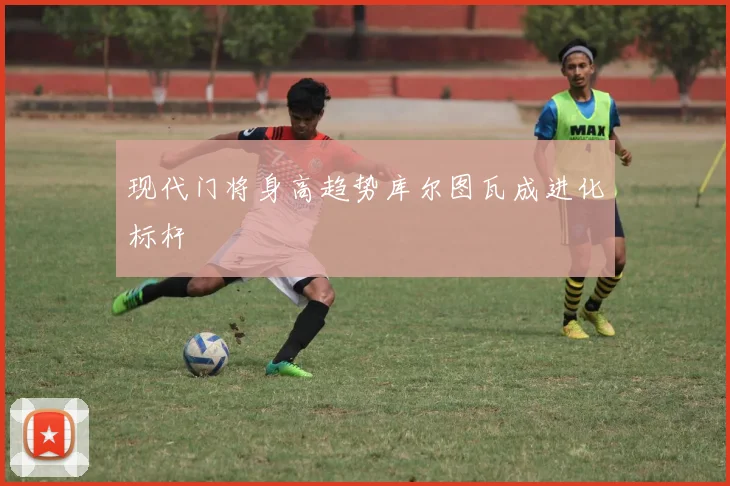 现代门将身高趋势库尔图瓦成进化标杆