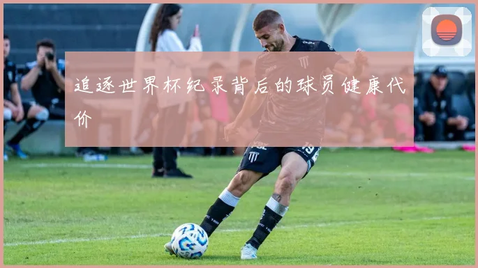 追逐世界杯纪录背后的球员健康代价