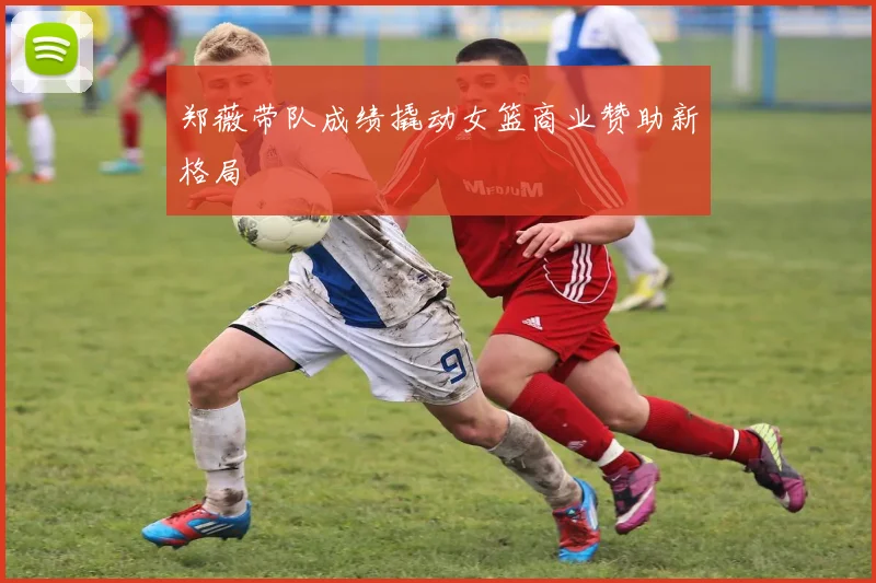 郑薇带队成绩撬动女篮商业赞助新格局