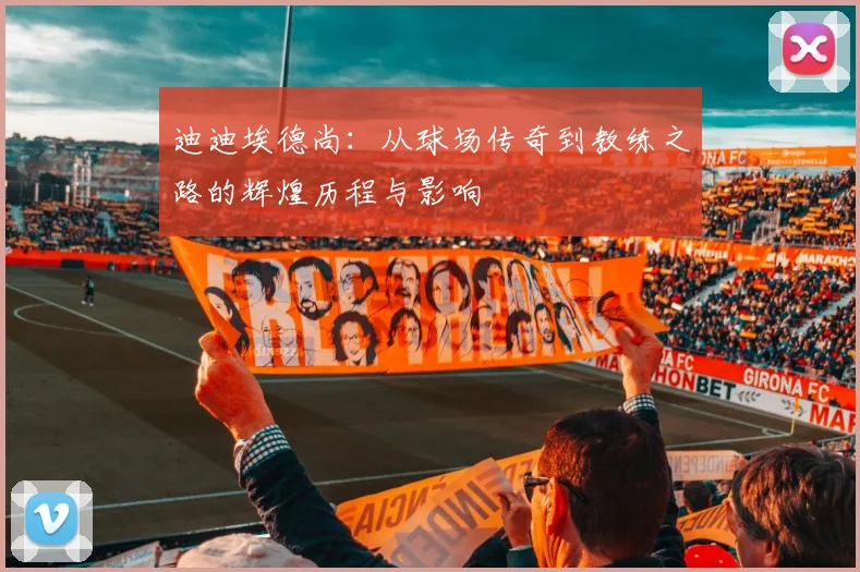 迪迪埃德尚：从球场传奇到教练之路的辉煌历程与影响